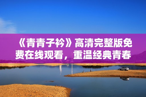《青青子衿》高清完整版免费在线观看，重温经典青春之旅