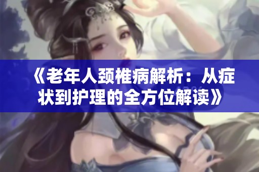 《老年人颈椎病解析：从症状到护理的全方位解读》