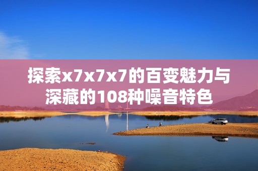 探索x7x7x7的百变魅力与深藏的108种噪音特色
