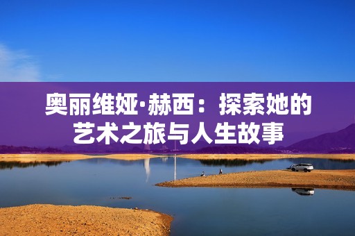 奥丽维娅·赫西：探索她的艺术之旅与人生故事