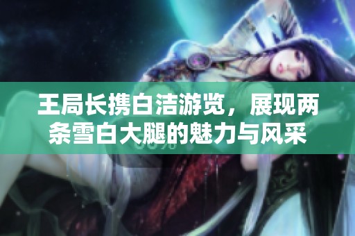 王局长携白洁游览，展现两条雪白大腿的魅力与风采
