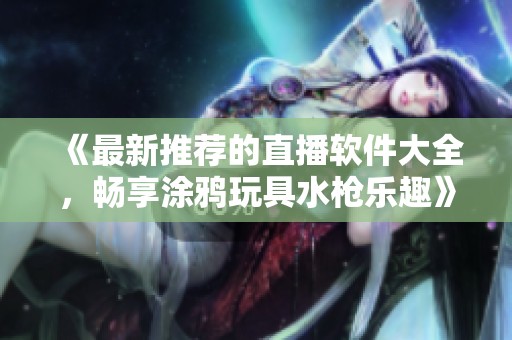 《最新推荐的直播软件大全，畅享涂鸦玩具水枪乐趣》