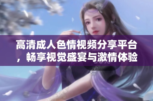 高清成人色情视频分享平台，畅享视觉盛宴与激情体验