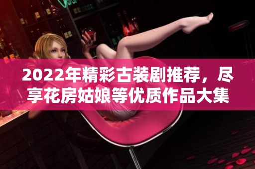 2022年精彩古装剧推荐，尽享花房姑娘等优质作品大集合