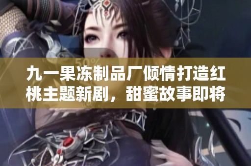 九一果冻制品厂倾情打造红桃主题新剧，甜蜜故事即将上线