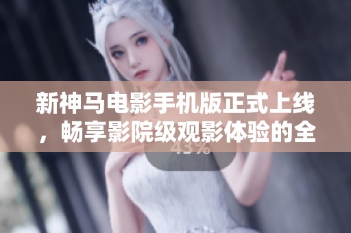 新神马电影手机版正式上线，畅享影院级观影体验的全新选择