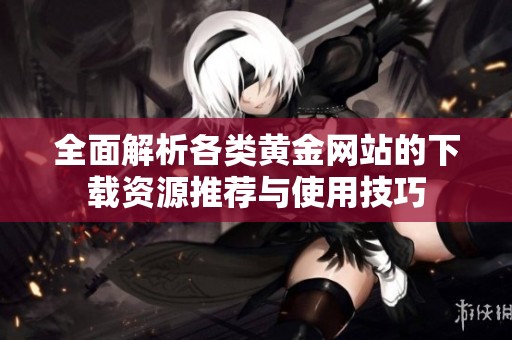 全面解析各类黄金网站的下载资源推荐与使用技巧
