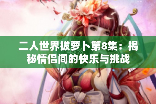 二人世界拔萝卜第8集：揭秘情侣间的快乐与挑战