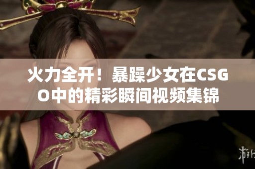 火力全开！暴躁少女在CSGO中的精彩瞬间视频集锦