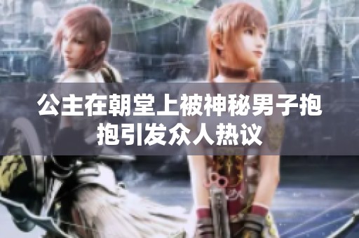 公主在朝堂上被神秘男子抱抱引发众人热议