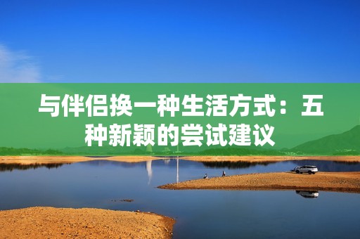与伴侣换一种生活方式：五种新颖的尝试建议