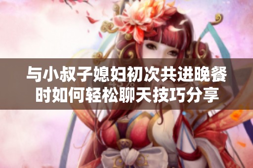 与小叔子媳妇初次共进晚餐时如何轻松聊天技巧分享