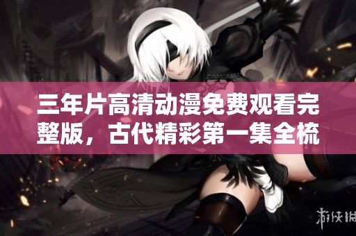 三年片高清动漫免费观看完整版，古代精彩第一集全梳理