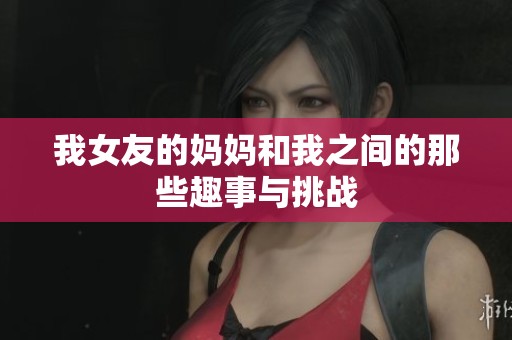 我女友的妈妈和我之间的那些趣事与挑战