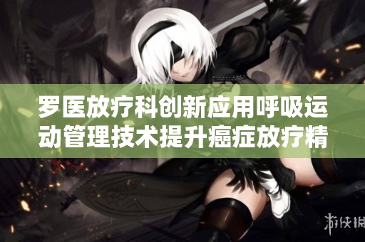 罗医放疗科创新应用呼吸运动管理技术提升癌症放疗精确度