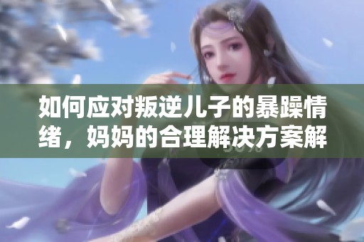 如何应对叛逆儿子的暴躁情绪，妈妈的合理解决方案解析