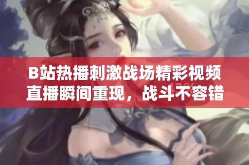 B站热播刺激战场精彩视频直播瞬间重现，战斗不容错过！