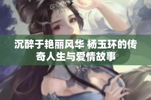 沉醉于艳丽风华 杨玉环的传奇人生与爱情故事