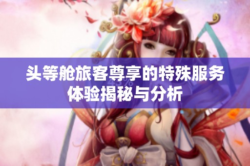 头等舱旅客尊享的特殊服务体验揭秘与分析