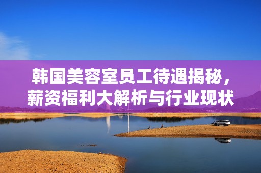 韩国美容室员工待遇揭秘，薪资福利大解析与行业现状分析