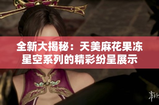 全新大揭秘：天美麻花果冻星空系列的精彩纷呈展示