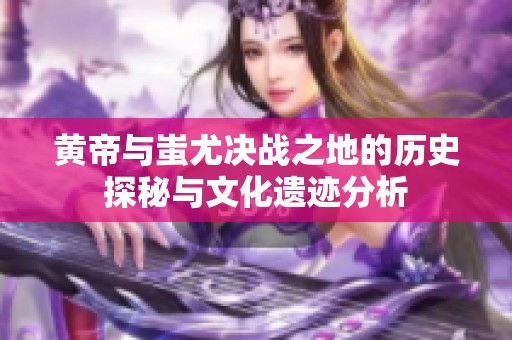 黄帝与蚩尤决战之地的历史探秘与文化遗迹分析