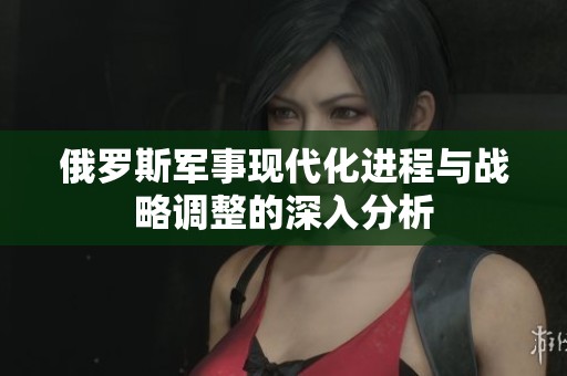 俄罗斯军事现代化进程与战略调整的深入分析