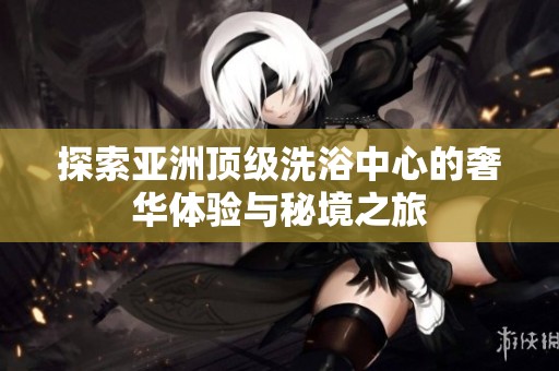探索亚洲顶级洗浴中心的奢华体验与秘境之旅