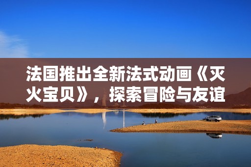 法国推出全新法式动画《灭火宝贝》，探索冒险与友谊的奇妙旅程
