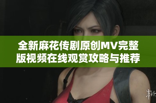 全新麻花传剧原创MV完整版视频在线观赏攻略与推荐