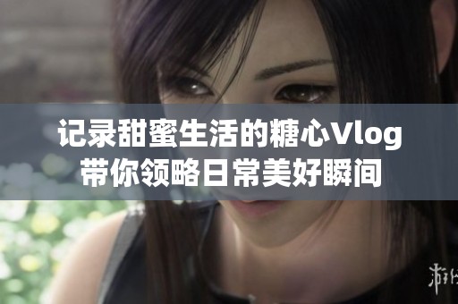 记录甜蜜生活的糖心Vlog带你领略日常美好瞬间