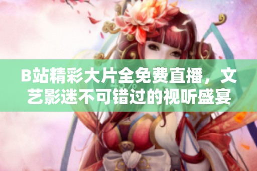 B站精彩大片全免费直播，文艺影迷不可错过的视听盛宴