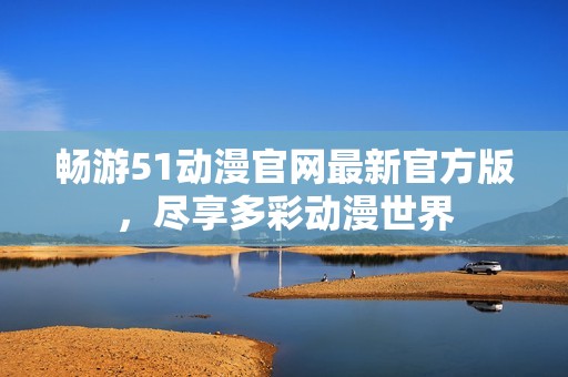 畅游51动漫官网最新官方版，尽享多彩动漫世界