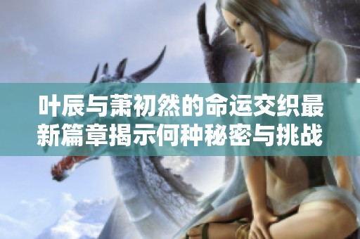 叶辰与萧初然的命运交织最新篇章揭示何种秘密与挑战