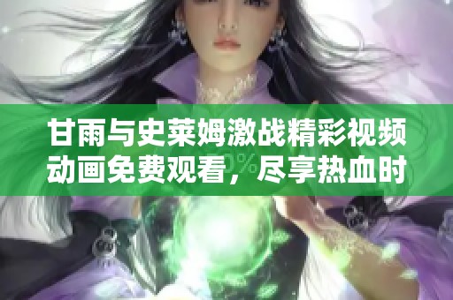 甘雨与史莱姆激战精彩视频动画免费观看，尽享热血时刻