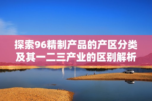 探索96精制产品的产区分类及其一二三产业的区别解析