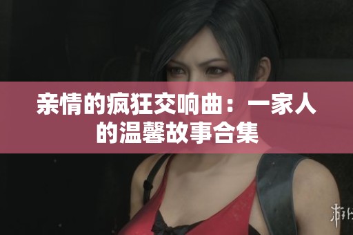 亲情的疯狂交响曲：一家人的温馨故事合集