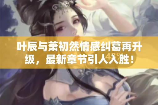 叶辰与萧初然情感纠葛再升级，最新章节引人入胜！