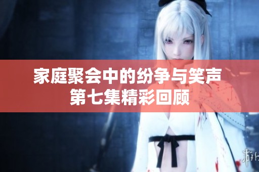 家庭聚会中的纷争与笑声 第七集精彩回顾