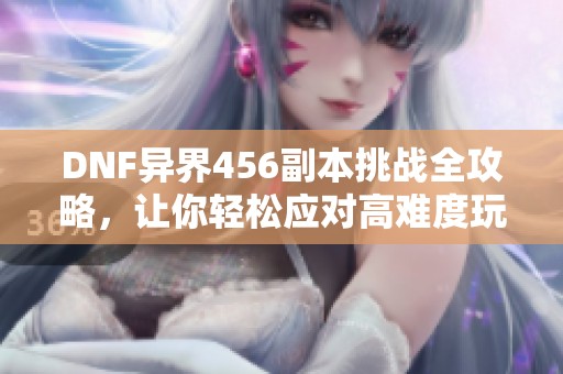 DNF异界456副本挑战全攻略，让你轻松应对高难度玩法