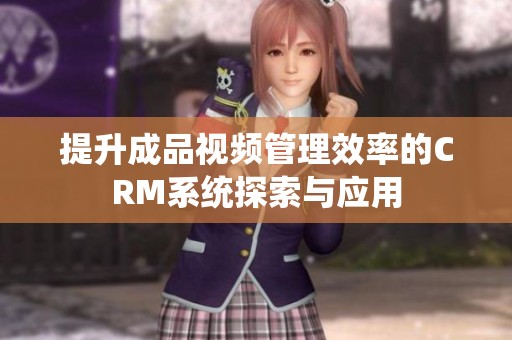 提升成品视频管理效率的CRM系统探索与应用