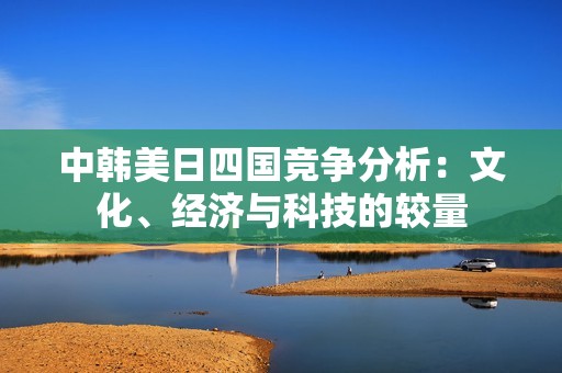 中韩美日四国竞争分析：文化、经济与科技的较量