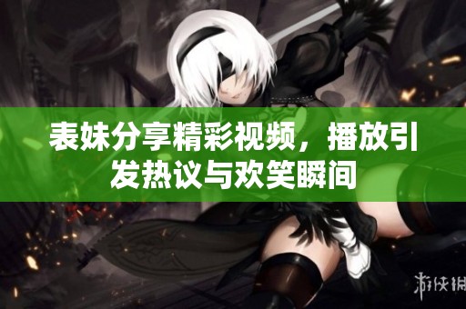 表妹分享精彩视频，播放引发热议与欢笑瞬间