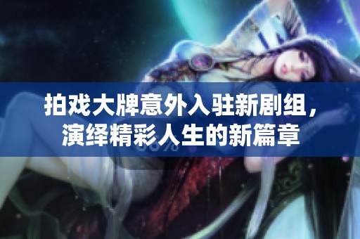 拍戏大牌意外入驻新剧组，演绎精彩人生的新篇章