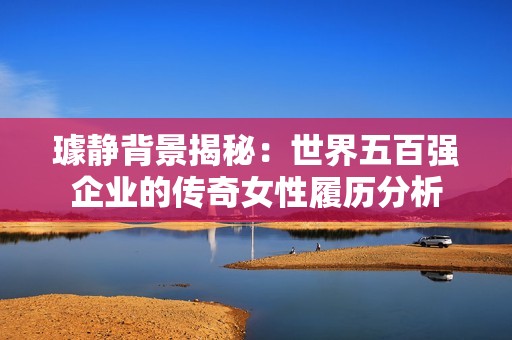 璩静背景揭秘：世界五百强企业的传奇女性履历分析