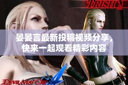 晏晏言最新投稿视频分享，快来一起观看精彩内容