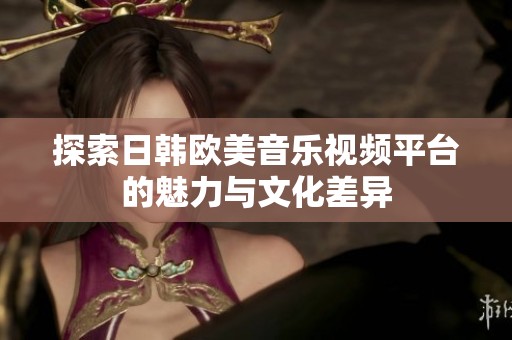 探索日韩欧美音乐视频平台的魅力与文化差异