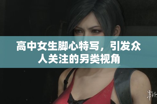 高中女生脚心特写，引发众人关注的另类视角