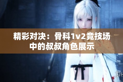 精彩对决：骨科1v2竞技场中的叔叔角色展示