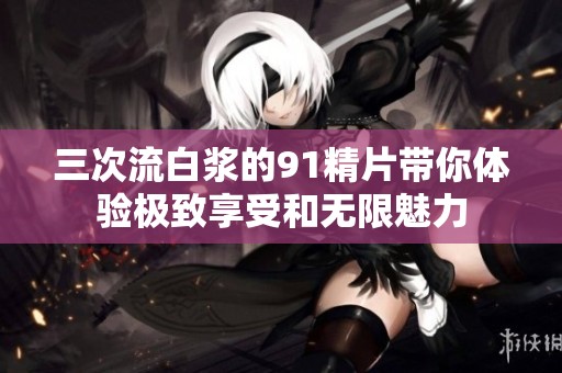 三次流白浆的91精片带你体验极致享受和无限魅力